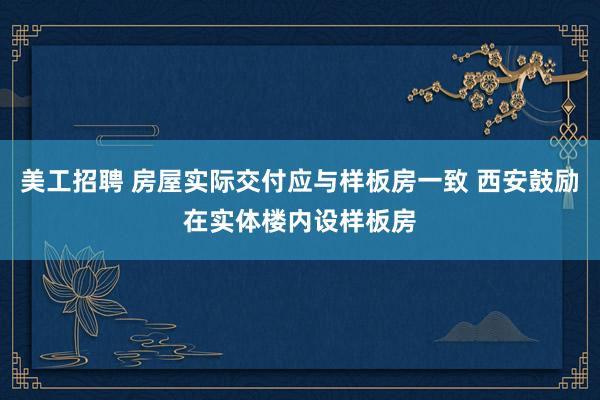 美工招聘 房屋实际交付应与样板房一致 西安鼓励在实体楼内设样板房