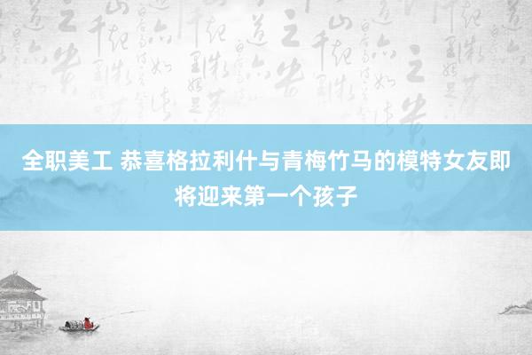 全职美工 恭喜格拉利什与青梅竹马的模特女友即将迎来第一个孩子