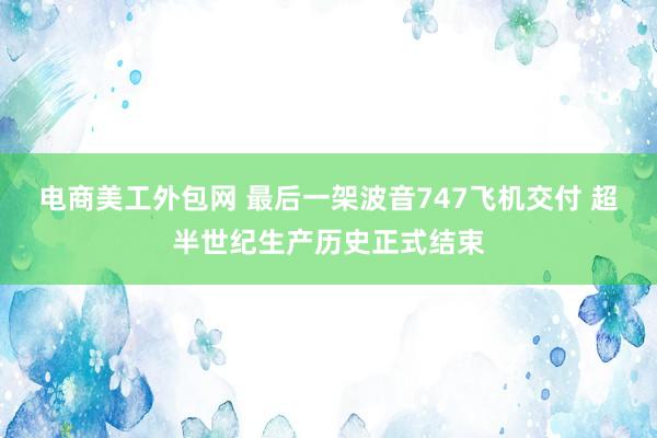 电商美工外包网 最后一架波音747飞机交付 超半世纪生产历史正式结束