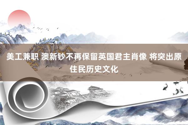 美工兼职 澳新钞不再保留英国君主肖像 将突出原住民历史文化