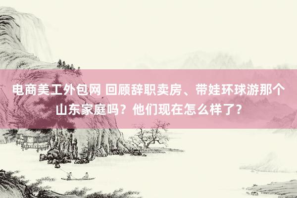 电商美工外包网 回顾辞职卖房、带娃环球游那个山东家庭吗？他们现在怎么样了？