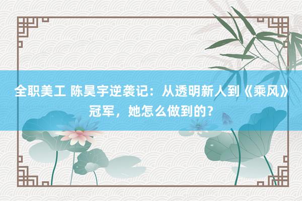 全职美工 陈昊宇逆袭记：从透明新人到《乘风》冠军，她怎么做到的？