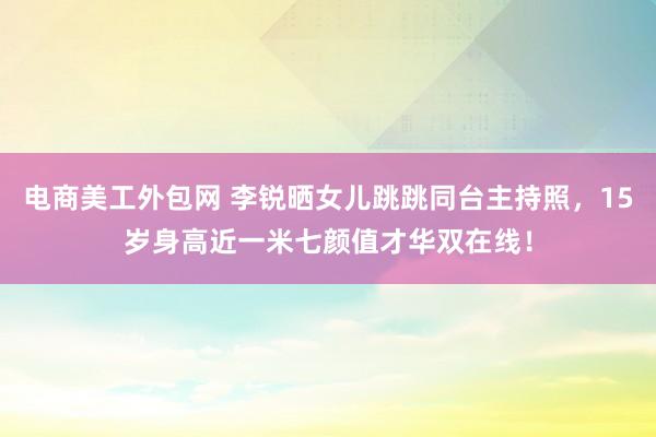 电商美工外包网 李锐晒女儿跳跳同台主持照，15岁身高近一米七颜值才华双在线！