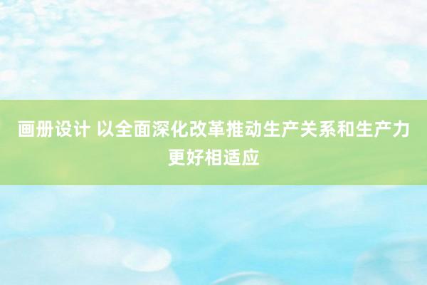 画册设计 以全面深化改革推动生产关系和生产力更好相适应