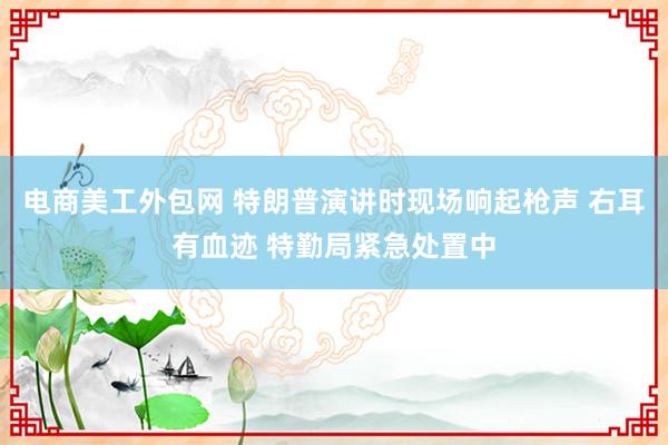 电商美工外包网 特朗普演讲时现场响起枪声 右耳有血迹 特勤局紧急处置中