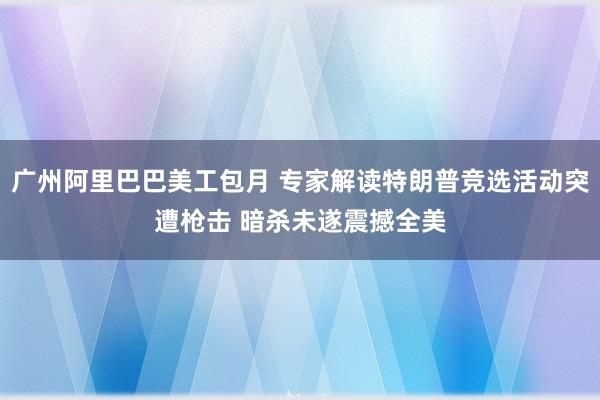 广州阿里巴巴美工包月 专家解读特朗普竞选活动突遭枪击 暗杀未遂震撼全美