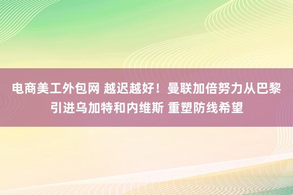 电商美工外包网 越迟越好！曼联加倍努力从巴黎引进乌加特和内维斯 重塑防线希望