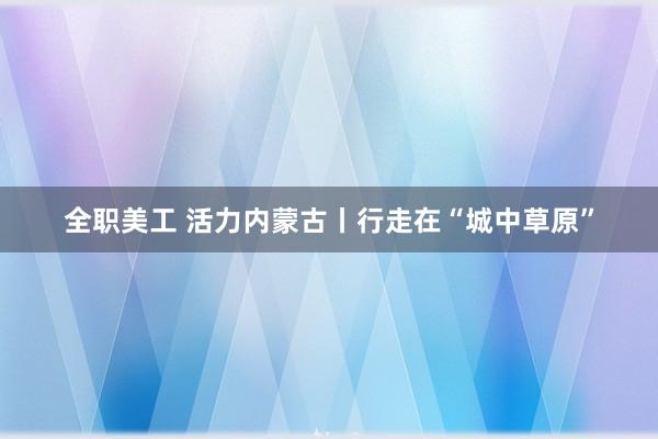 全职美工 活力内蒙古丨行走在“城中草原”