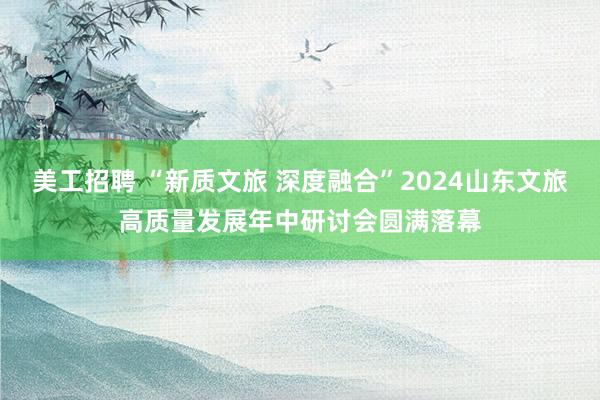 美工招聘 “新质文旅 深度融合”2024山东文旅高质量发展年中研讨会圆满落幕