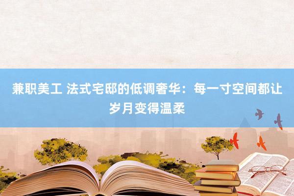 兼职美工 法式宅邸的低调奢华：每一寸空间都让岁月变得温柔