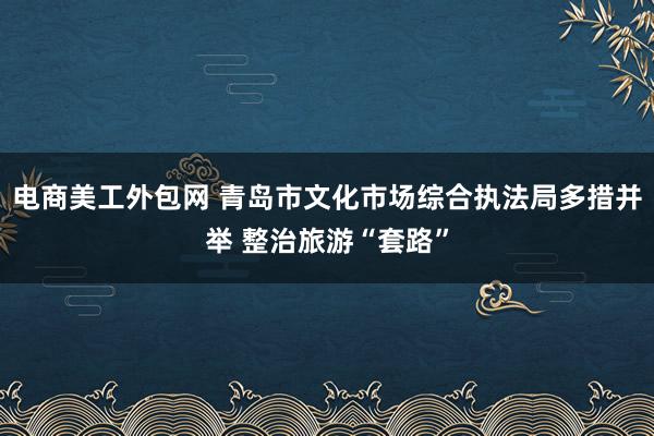 电商美工外包网 青岛市文化市场综合执法局多措并举 整治旅游“套路”