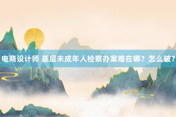 电商设计师 基层未成年人检察办案难在哪？怎么破？