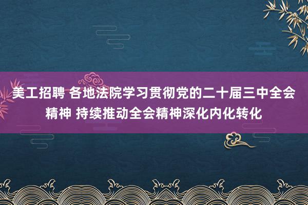 美工招聘 各地法院学习贯彻党的二十届三中全会精神 持续推动全会精神深化内化转化