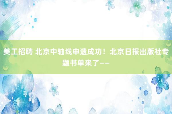 美工招聘 北京中轴线申遗成功！北京日报出版社专题书单来了——