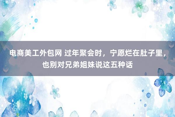 电商美工外包网 过年聚会时，宁愿烂在肚子里，也别对兄弟姐妹说这五种话