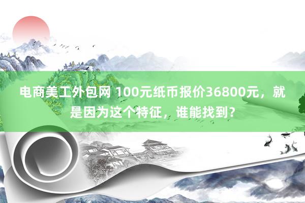 电商美工外包网 100元纸币报价36800元，就是因为这个特征，谁能找到？