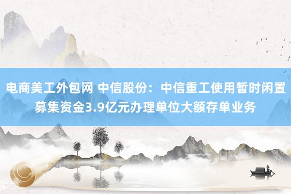 电商美工外包网 中信股份：中信重工使用暂时闲置募集资金3.9亿元办理单位大额存单业务