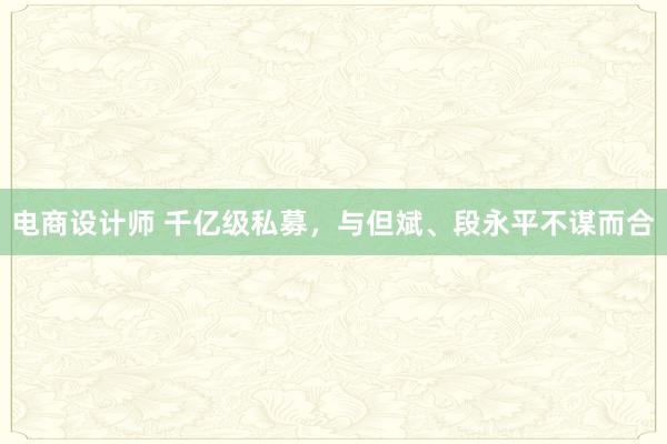 电商设计师 千亿级私募，与但斌、段永平不谋而合