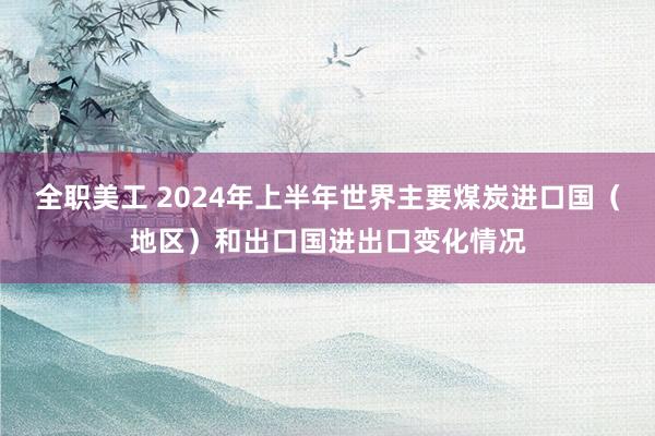 全职美工 2024年上半年世界主要煤炭进口国（地区）和出口国进出口变化情况