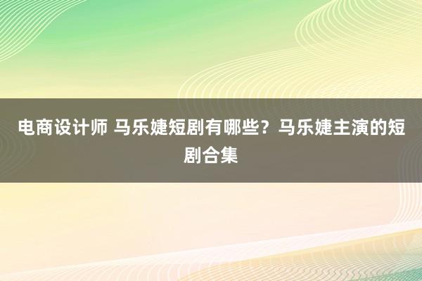 电商设计师 马乐婕短剧有哪些？马乐婕主演的短剧合集