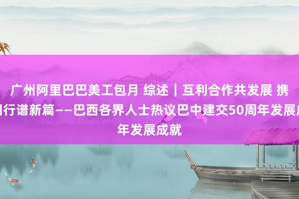 广州阿里巴巴美工包月 综述｜互利合作共发展 携手同行谱新篇——巴西各界人士热议巴中建交50周年发展成就