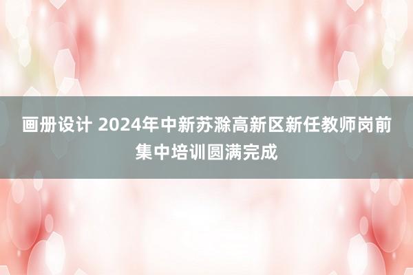 画册设计 2024年中新苏滁高新区新任教师岗前集中培训圆满完成