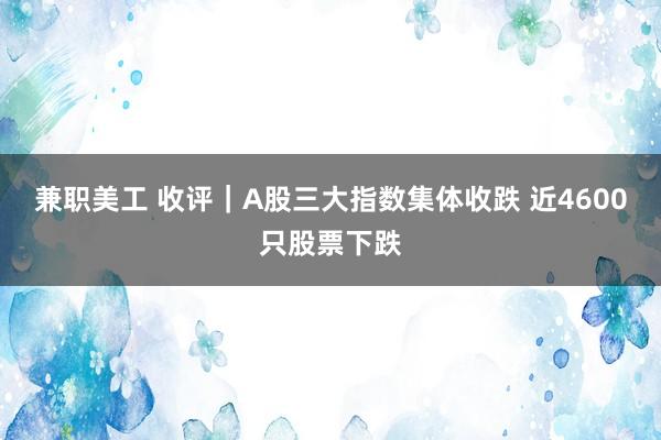 兼职美工 收评｜A股三大指数集体收跌 近4600只股票下跌