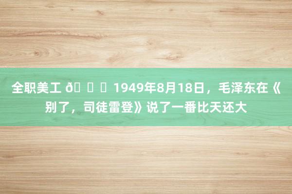 全职美工 🌞1949年8月18日，毛泽东在《别了，司徒雷登》说了一番比天还大