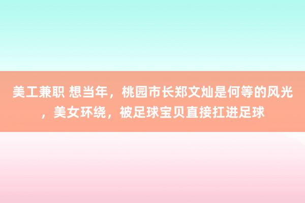 美工兼职 想当年，桃园市长郑文灿是何等的风光，美女环绕，被足球宝贝直接扛进足球