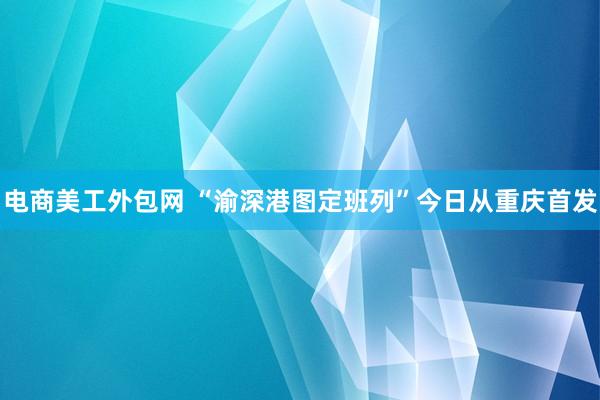 电商美工外包网 “渝深港图定班列”今日从重庆首发