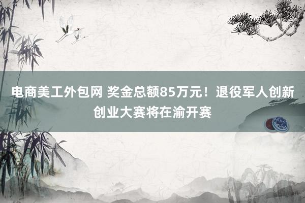 电商美工外包网 奖金总额85万元！退役军人创新创业大赛将在渝开赛