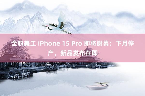 全职美工 iPhone 15 Pro 即将谢幕：下月停产，新品发布在即