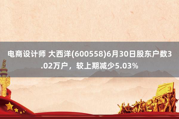 电商设计师 大西洋(600558)6月30日股东户数3.02万户，较上期减少5.03%