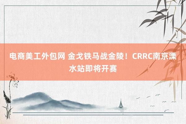 电商美工外包网 金戈铁马战金陵！CRRC南京溧水站即将开赛