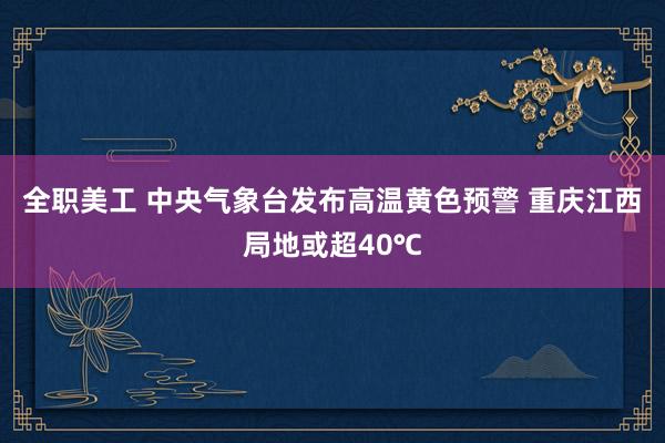 全职美工 中央气象台发布高温黄色预警 重庆江西局地或超40℃