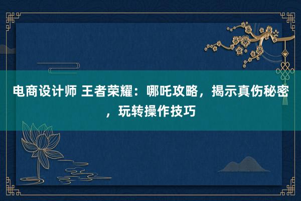 电商设计师 王者荣耀：哪吒攻略，揭示真伤秘密，玩转操作技巧