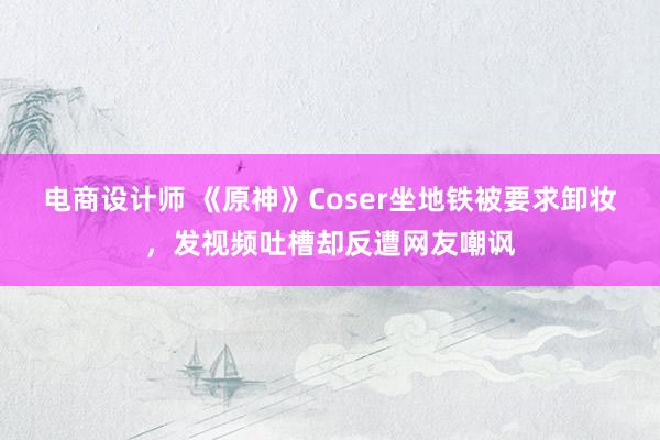 电商设计师 《原神》Coser坐地铁被要求卸妆，发视频吐槽却反遭网友嘲讽