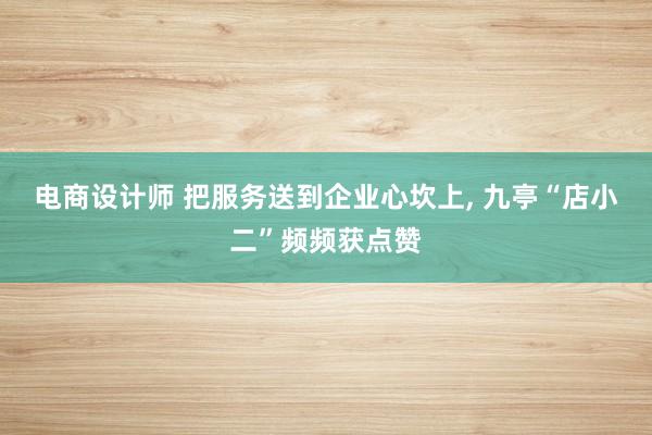 电商设计师 把服务送到企业心坎上, 九亭“店小二”频频获点赞