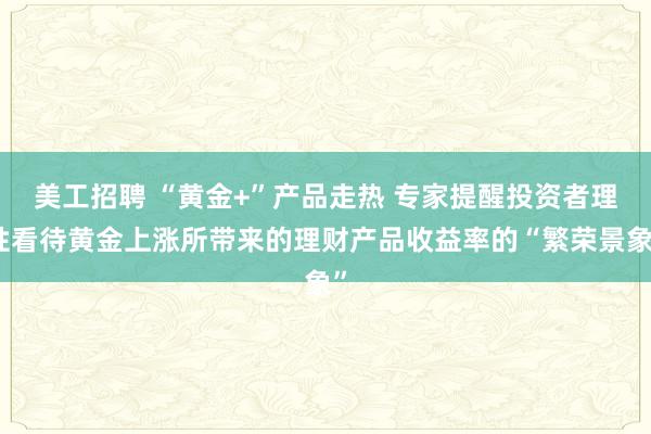 美工招聘 “黄金+”产品走热 专家提醒投资者理性看待黄金上涨所带来的理财产品收益率的“繁荣景象”