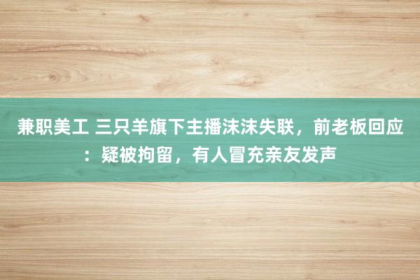 兼职美工 三只羊旗下主播沫沫失联，前老板回应：疑被拘留，有人冒充亲友发声